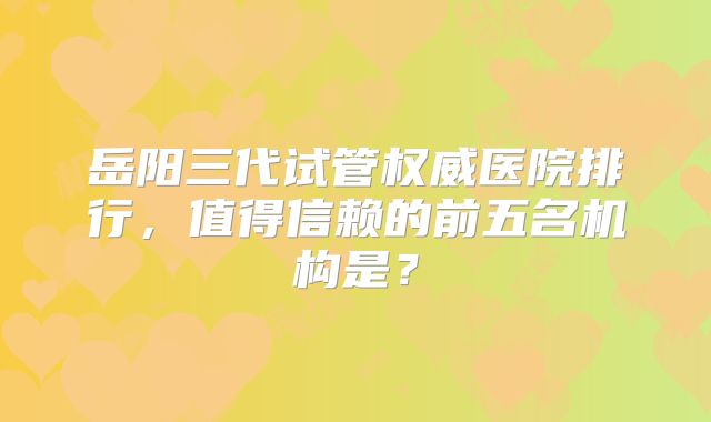 岳阳三代试管权威医院排行，值得信赖的前五名机构是？