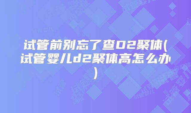 试管前别忘了查D2聚体(试管婴儿d2聚体高怎么办)