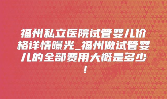 福州私立医院试管婴儿价格详情曝光_福州做试管婴儿的全部费用大概是多少！