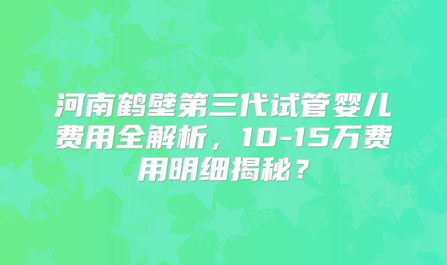 河南鹤壁第三代试管婴儿费用全解析，10-15万费用明细揭秘？
