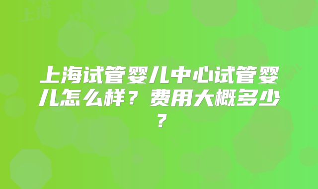 上海试管婴儿中心试管婴儿怎么样？费用大概多少？