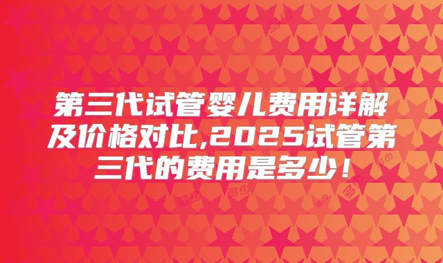 第三代试管婴儿费用详解及价格对比,2025试管第三代的费用是多少!