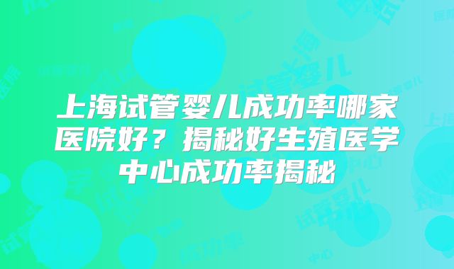 上海试管婴儿成功率哪家医院好？揭秘好生殖医学中心成功率揭秘