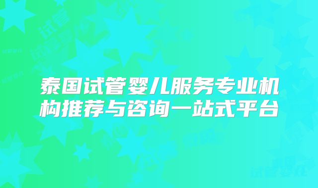 泰国试管婴儿服务专业机构推荐与咨询一站式平台