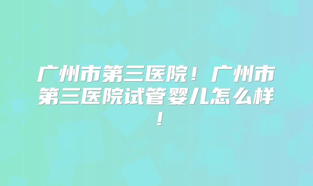 广州市第三医院！广州市第三医院试管婴儿怎么样！