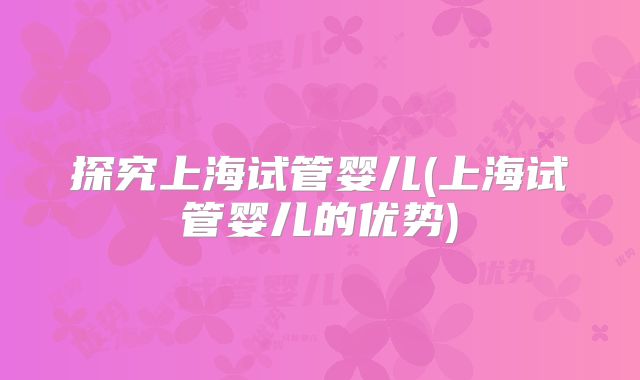 探究上海试管婴儿(上海试管婴儿的优势)