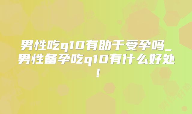 男性吃q10有助于受孕吗_男性备孕吃q10有什么好处!