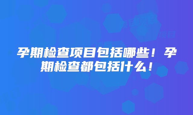 孕期检查项目包括哪些！孕期检查都包括什么！