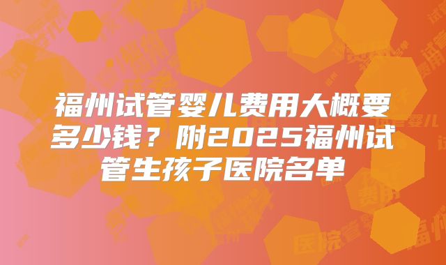 福州试管婴儿费用大概要多少钱？附2025福州试管生孩子医院名单