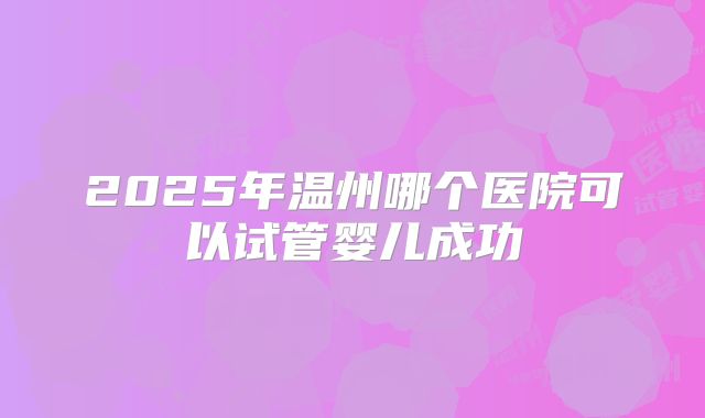 2025年温州哪个医院可以试管婴儿成功