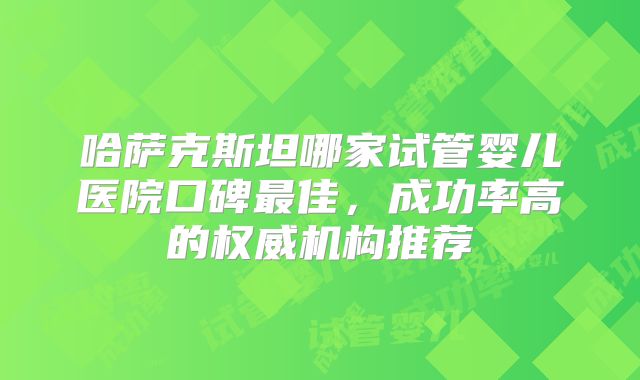 哈萨克斯坦哪家试管婴儿医院口碑最佳,成功率高的权威机构推荐