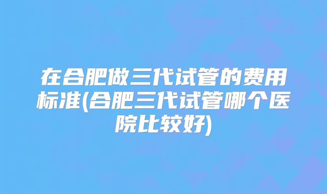 在合肥做三代试管的费用标准(合肥三代试管哪个医院比较好)