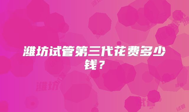 潍坊试管第三代花费多少钱？