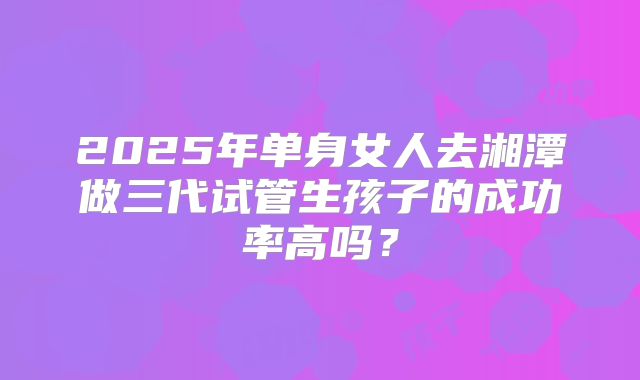 2025年单身女人去湘潭做三代试管生孩子的成功率高吗?