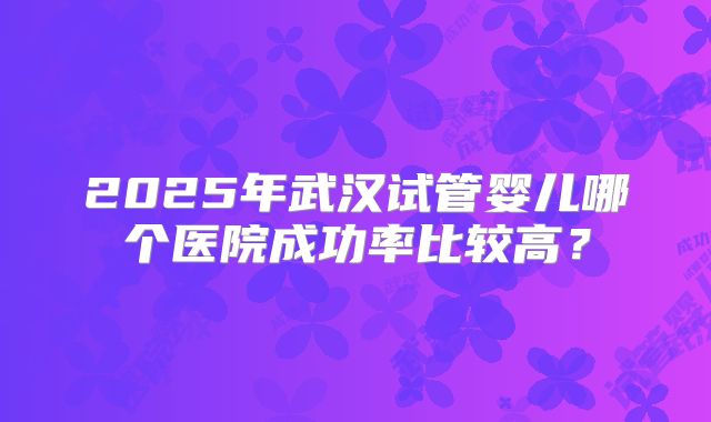 2025年武汉试管婴儿哪个医院成功率比较高?