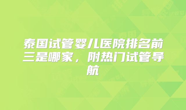 泰国试管婴儿医院排名前三是哪家，附热门试管导航