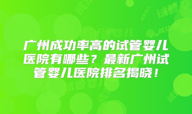广州成功率高的试管婴儿医院有哪些?最新广州试管婴儿医院排名揭晓!