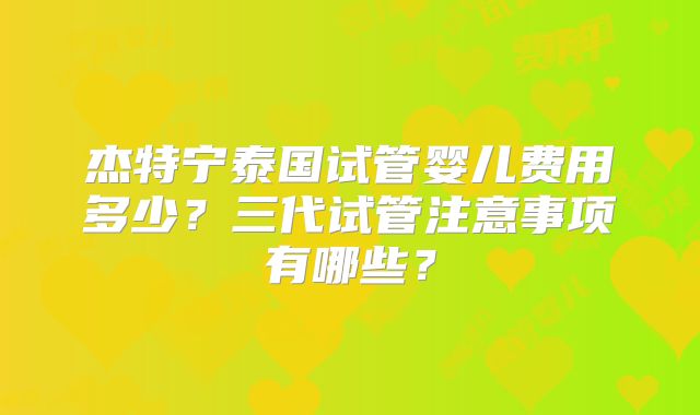 杰特宁泰国试管婴儿费用多少？三代试管注意事项有哪些？