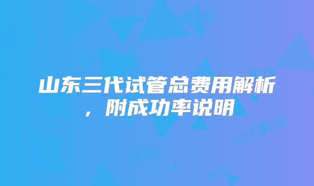 山东三代试管总费用解析,附成功率说明