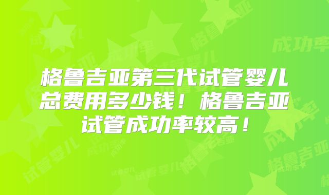 格鲁吉亚第三代试管婴儿总费用多少钱！格鲁吉亚试管成功率较高！