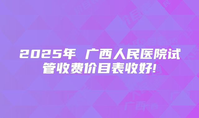 2025年 广西人民医院试管收费价目表收好!