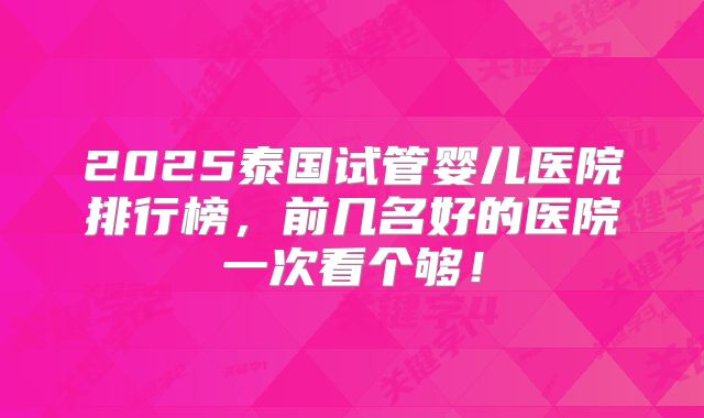 2025泰国试管婴儿医院排行榜，前几名好的医院一次看个够！
