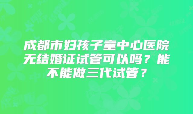 成都市妇孩子童中心医院无结婚证试管可以吗？能不能做三代试管？