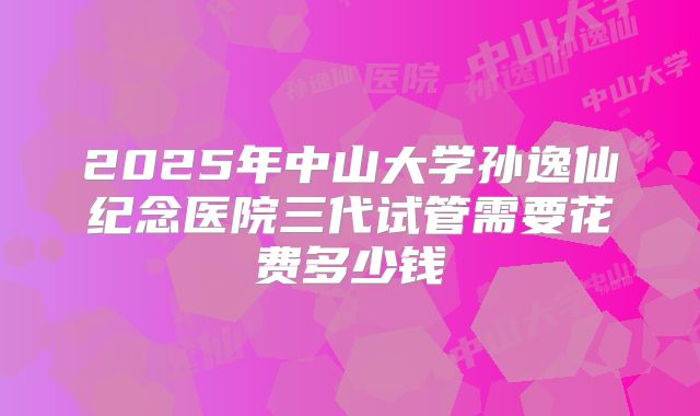 2025年中山大学孙逸仙纪念医院三代试管需要花费多少钱