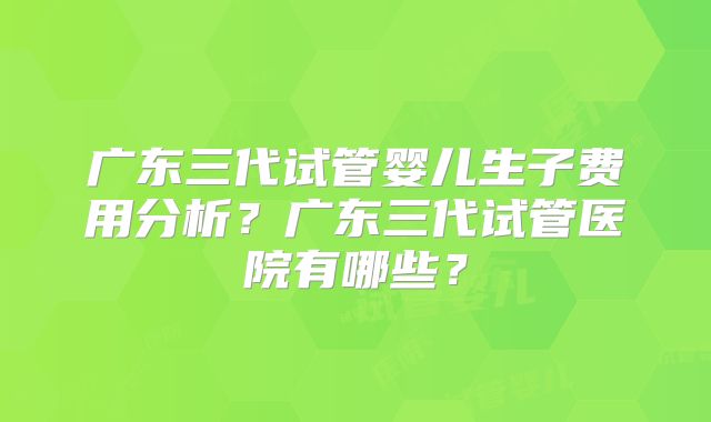 广东三代试管婴儿生子费用分析？广东三代试管医院有哪些？