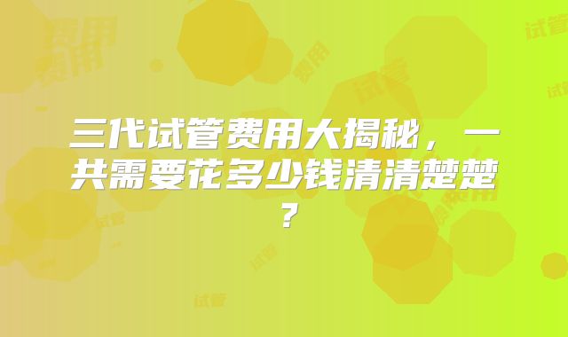 三代试管费用大揭秘，一共需要花多少钱清清楚楚？