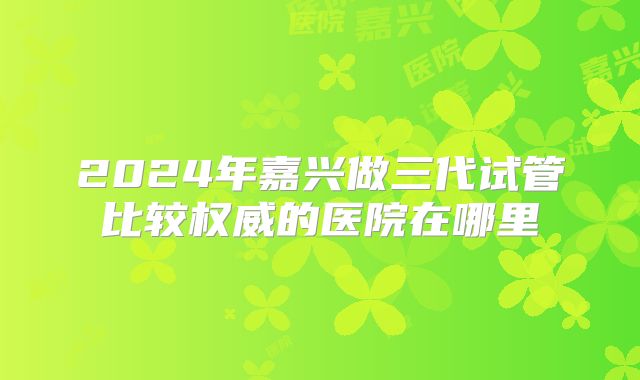 2024年嘉兴做三代试管比较权威的医院在哪里