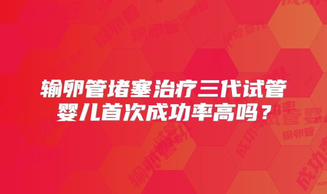 输卵管堵塞治疗三代试管婴儿首次成功率高吗？