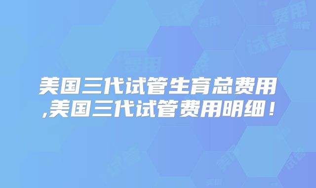 美国三代试管生育总费用,美国三代试管费用明细!