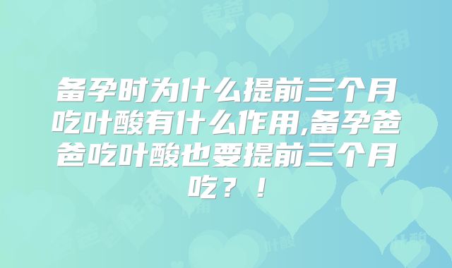 备孕时为什么提前三个月吃叶酸有什么作用,备孕爸爸吃叶酸也要提前三个月吃?!