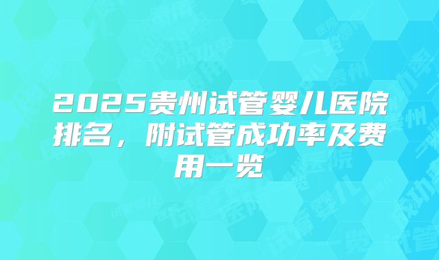 2025贵州试管婴儿医院排名，附试管成功率及费用一览