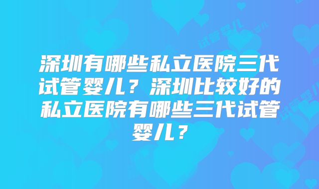 深圳有哪些私立医院三代试管婴儿？深圳比较好的私立医院有哪些三代试管婴儿？