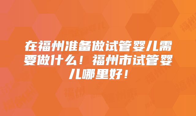 在福州准备做试管婴儿需要做什么!福州市试管婴儿哪里好!