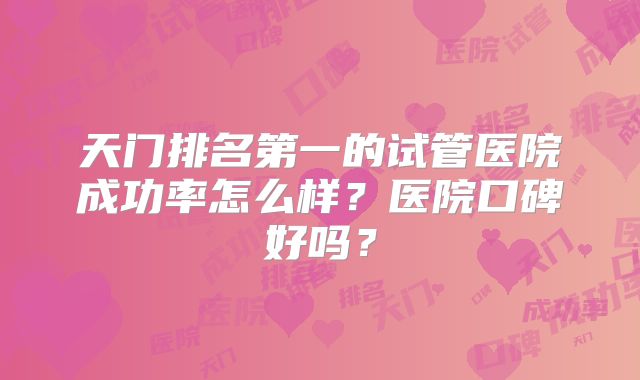 天门排名第一的试管医院成功率怎么样？医院口碑好吗？