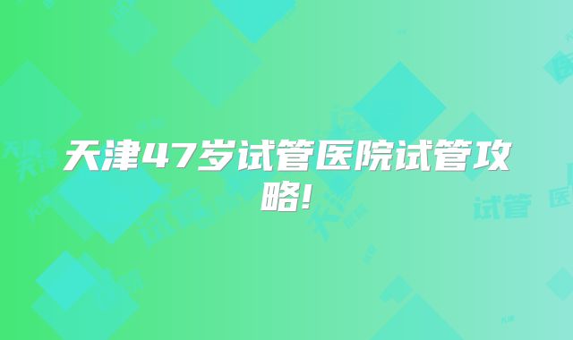 天津47岁试管医院试管攻略!