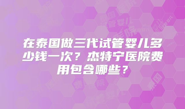 在泰国做三代试管婴儿多少钱一次？杰特宁医院费用包含哪些？