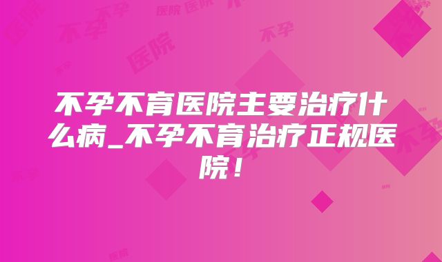 不孕不育医院主要治疗什么病_不孕不育治疗正规医院!