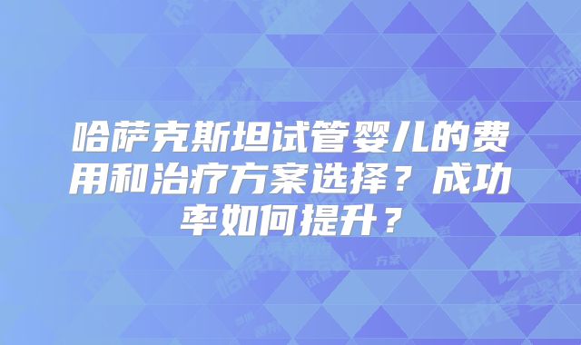 哈萨克斯坦试管婴儿的费用和治疗方案选择？成功率如何提升？