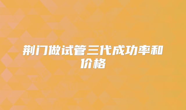 荆门做试管三代成功率和价格
