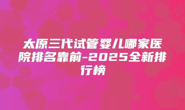 太原三代试管婴儿哪家医院排名靠前-2025全新排行榜