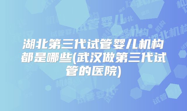湖北第三代试管婴儿机构都是哪些(武汉做第三代试管的医院)