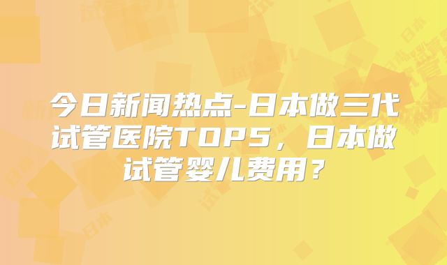 今日新闻热点-日本做三代试管医院TOP5，日本做试管婴儿费用？