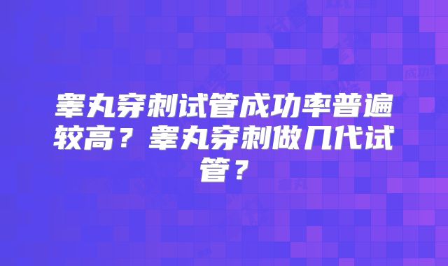 睾丸穿刺试管成功率普遍较高?睾丸穿刺做几代试管?