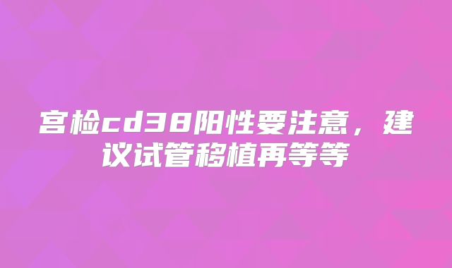 宫检cd38阳性要注意，建议试管移植再等等