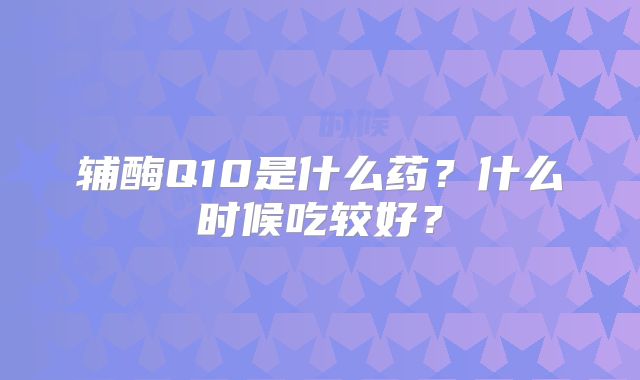 辅酶Q10是什么药？什么时候吃较好？
