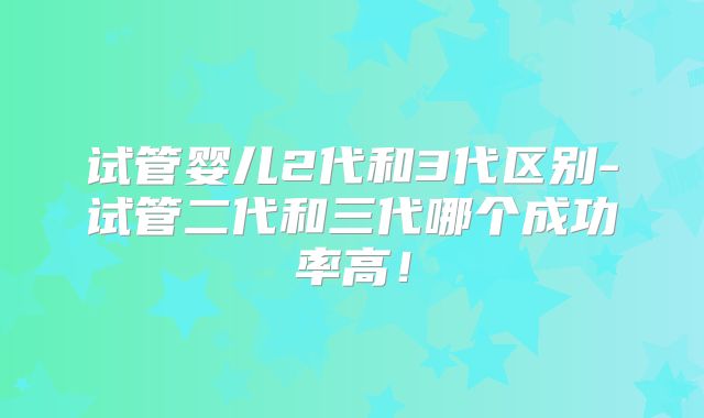 试管婴儿2代和3代区别-试管二代和三代哪个成功率高！